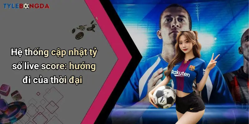 Hệ thống cập nhật tỷ số live score: hướng đi của thời đại