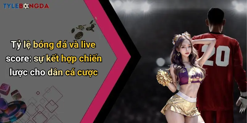 Tỷ lệ bóng đá và live score: sự kết hợp chiến lược cho dân cá cược